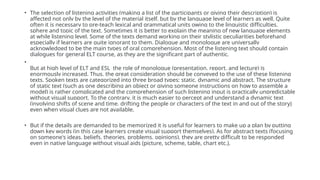 • The selection of listening activities (making a list of the participants or giving their description) is
affected not only by the level of the material itself, but by the language level of learners as well. Quite
often it is necessary to pre-teach lexical and grammatical units owing to the linguistic difficulties,
sphere and topic of the text. Sometimes it is better to explain the meaning of new language elements
at while listening level. Some of the texts demand working on their stylistic peculiarities beforehand
especially if learners are quite ignorant to them. Dialogue and monologue are universally
acknowledged to be the main types of oral comprehension. Most of the listening text should contain
dialogues for general ELT course, as they are the significant part of authentic.
•
But at high level of ELT and ESL the role of monologue (presentation, report, and lecture) is
enormously increased. Thus, the great consideration should be conveyed to the use of these listening
texts. Spoken texts are categorized into three broad types: static, dynamic and abstract. The structure
of static text (such as one describing an object or giving someone instructions on how to assemble a
model) is rather complicated and the comprehension of such listening input is practically unpredictable
without visual support. To the contrary, it is much easier to percept and understand a dynamic text
(involving shifts of scene and time, drifting the people or characters of the text in and out of the story)
even when visual clues are not available.
• But if the details are demanded to be memorized it is useful for learners to make up a plan by putting
down key words (in this case learners create visual support themselves). As for abstract texts (focusing
on someone's ideas, beliefs, theories, problems, opinions), they are pretty difficult to be responded
even in native language without visual aids (picture, scheme, table, chart etc.).
 