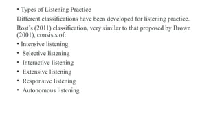 • Types of Listening Practice
Different classifications have been developed for listening practice.
Rost’s (2011) classification, very similar to that proposed by Brown
(2001), consists of:
• Intensive listening
• Selective listening
• Interactive listening
• Extensive listening
• Responsive listening
• Autonomous listening
 