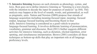 • 1. Intensive listening focuses on such elements as phonology, syntax, and
lexis. Rost goes on to define intensive listening as “listening to a text closely,
with the intention to decode the input for purposes of analysis” (p.184). This
analysis may happen at the level of sounds, words, and grammatical, as well
as pragmatic, units. Nation and Newton (2009) propose four strands of
language acquisition including meaning-focused input, meaning- focused
output, language focused learning and becoming fluent in four
skills. Intensive listening is considered as a good vehicle to practice
language-focused learning. It involves deliberate learning of pronunciation,
vocabulary, grammar and discourse. Rost (2011) further suggests different
activities for intensive listening, such as dictation, elicited repetition, error
spotting, and simultaneous interpretation. Brown (2001) considers all these
techniques as bottom-up skills that play an important role at all language
proficiency levels.
 