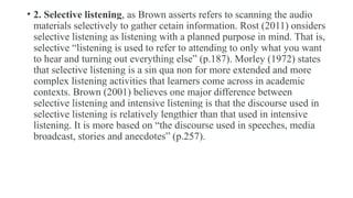 • 2. Selective listening, as Brown asserts refers to scanning the audio
materials selectively to gather cetain information. Rost (2011) onsiders
selective listening as listening with a planned purpose in mind. That is,
selective “listening is used to refer to attending to only what you want
to hear and turning out everything else” (p.187). Morley (1972) states
that selective listening is a sin qua non for more extended and more
complex listening activities that learners come across in academic
contexts. Brown (2001) believes one major difference between
selective listening and intensive listening is that the discourse used in
selective listening is relatively lengthier than that used in intensive
listening. It is more based on “the discourse used in speeches, media
broadcast, stories and anecdotes” (p.257).
 