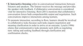 • 3. Interactive listening refers to conversational interactions between
listeners and speakers. The listener receives the message and provides
the speaker with feedback. Collaborative conversation is considered
vital for interactive listening. Rost (2011) mentions that collaborative
conversation forces both comprehensible output and negotiation. Such
conversations improve interactions among learners.
• To promote interaction, according to Rost, learners should be involved
in collaborative tasks because such tasks require negotiation and
meaning clarification in order to arrive at an outcome. Lynch (1996)
claims that communicative tasks promote such skills as regulating
turn- taking and seeking feedback through clarification and
confirmation checks.
 