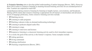 4. Extensive listening aims to develop global understanding of spoken language (Brown, 2001). However,
Rost (2011) refers to extensive listening as meaning-focused listening activities for an extended period of
time. Learners are expected to reach full
comprehension during extensive listening by listening to lengthy lecture, conversations, and broadcasts.
Waring (2010) claims that extensive listening is appropriate for all learners at intermediate and advanced
levels of language proficiency. Some extensive listening activities include:
•  Watching movies
•  Listening to radio programs
•  Watching vodcasts (video on demand multicasting technology)
•  Listening to podcasts (digital audio files
•  Listening to songs
•  Listening to interviews and lectures
•  Responsive listening is a classroom listening activity used to elicit immediate response.
• As a result, the goal of this activity is the listener’s response. Some examples include:
•  Asking questions
•  Giving commands
•  Seeking clarification
•  Checking comprehension (Brown, 2001)
 