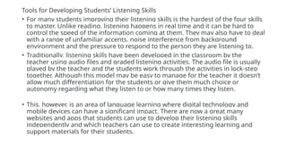 Tools for Developing Students’ Listening Skills
• For many students improving their listening skills is the hardest of the four skills
to master. Unlike reading, listening happens in real time and it can be hard to
control the speed of the information coming at them. They may also have to deal
with a range of unfamiliar accents, noise interference from background
environment and the pressure to respond to the person they are listening to.
• Traditionally, listening skills have been developed in the classroom by the
teacher using audio files and graded listening activities. The audio file is usually
played by the teacher and the students work through the activities in lock-step
together. Although this model may be easy to manage for the teacher it doesn’t
allow much differentiation for the students or give them much choice or
autonomy regarding what they listen to or how many times they listen.
• This, however, is an area of language learning where digital technology and
mobile devices can have a significant impact. There are now a great many
websites and apps that students can use to develop their listening skills
independently and which teachers can use to create interesting learning and
support materials for their students.
 