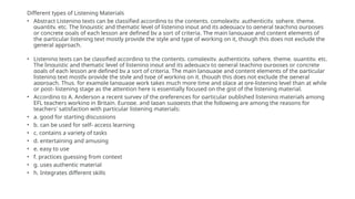 Different types of Listening Materials
• Abstract Listening texts can be classified according to the contents, complexity, authenticity, sphere, theme,
quantity, etc. The linguistic and thematic level of listening input and its adequacy to general teaching purposes
or concrete goals of each lesson are defined by a sort of criteria. The main language and content elements of
the particular listening text mostly provide the style and type of working on it, though this does not exclude the
general approach.
• Listening texts can be classified according to the contents, complexity, authenticity, sphere, theme, quantity, etc.
The linguistic and thematic level of listening input and its adequacy to general teaching purposes or concrete
goals of each lesson are defined by a sort of criteria. The main language and content elements of the particular
listening text mostly provide the style and type of working on it, though this does not exclude the general
approach. Thus, for example language work takes much more time and place at pre-listening level than at while
or post- listening stage as the attention here is essentially focused on the gist of the listening material.
• According to A. Anderson a recent survey of the preferences for particular published listening materials among
EFL teachers working in Britain, Europe, and Japan suggests that the following are among the reasons for
teachers' satisfaction with particular listening materials:
• a. good for starting discussions
• b. can be used for self- access learning
• c. contains a variety of tasks
• d. entertaining and amusing
• e. easy to use
• f. practices guessing from context
• g. uses authentic material
• h. Integrates different skills
 
