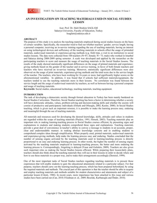 TOJET: The Turkish Online Journal of Educational Technology – January 2011, volume 10 Issue 1


 AN INVESTIGATION ON TEACHING MATERIALS USED IN SOCIAL STUDIES
                            LESSON
                                    Asst. Prof. Dr. Halil Ibrahim SAGLAM
                                Sakarya University, Faculty of Education, Turkey
                                            hsaglam@sakarya.edu.tr

ABSTRACT
The purpose of this study is to analyze the teaching materials employed during social studies lessons on the basis
of certain variables. Specifically, the researcher tried to find out whether teachers’ gender, service length, having
a personal computer, receiving an in-service training regarding the use of teaching materials, having an interest
on using technological devices and sufficiency of the teaching materials in schools effect the usage of printeded
materials, audiovisual materials or experience-giving methods (e.g. field trips, a visit to an institution) in social
studies lessons. The data were collected from 160 teachers (N=87, female; N= 73, male) who worked in Istanbul
and Sakarya during 2008-2009 spring semester. A scale was developed and applied by the researcher on the
participating teachers to score and measure the usage of teaching materials in the Social Studies lessons. The
results of the study showed statistically significant differences on the usage of printed materials and experience-
giving methods based on the gender of the teacher and in service training, in favor of both female teachers and
teachers who have received an in-service training. Moreover, statistically significant differences were also
observed on the usage of print materials, experience-giving methods and the total score due to the service length
of the teacher. The teachers, who have been working for 16-years or more, had significantly higher scores on the
aforementioned variables. In addition, it was found that if schools had sufficient materials/equipment, the
teachers tended to use the teaching materials more in their lessons. No correlation was found between the
service length and the usage of audiovisual materials by teachers, as well as between having a personal computer
and usage of teaching materials.
Keywords: Social studies, educational technology, teaching materials, teaching equipment.

INTRODUCTION
The task of developing a democratic society through formal education in Turkey has been mainly burdened on
Social Studies Curriculum. Therefore, Social Studies teaching has been a factor in determining whether a society
will have democratic attitudes, values, problem-solving and decision-making skills and whether the society will
consist of productive and participatory individuals (Ozturk and Otluoglu, 2002; Keeler, 2008). In Social Studies
teaching, which is given such an important mission, it is possible to make the learning process easy, enduring
and meaningful through the use of teaching materials.

All materials and resources used for developing the desired knowledge, skills, attitudes and values in students
are regarded within the scope of teaching materials (Paykoc, 1991; Simsek, 2003). Teaching materials play an
important role in making learning-teaching process in Social Studies courses efficient, by presenting signs and
explanations to students and making students comprehend these signs and explanations. Teaching materials
provide a great deal of convenience in teacher’s ability to convey a message to students in an accurate, proper,
clear and understandable manner; in making abstract knowledge concrete and in enabling students to
comprehend complex ideas through simplification. When properly used, printed materials, audiovisual materials
and experience-giving methods, help make the learning process easy and enduring. Studies concluded that the
number of sensing organs activated by the teaching materials used in learning-teaching process is directly
proportional to an easy and enduring learning process. In other words, the higher the number of sensing organs
activated by the teaching materials employed in learning-teaching process, the better and more enduring the
learning process is. Correspondingly, forgetting is delayed (Yasar and Gultekin, 2009). Teachers are also given
such important roles as making the Social Studies lessons efficient. While preparing their lesson/daily plans,
teachers should also think about the teaching materials they will use in their lessons in order to decide where and
how to use these materials in a proper way, and to make their arrangements accordingly (Demirel, 1999).

One of the most important tasks of Social Studies teachers regarding teaching materials is to present those
experiences that will enable students to gain the educational attainments related to a particular subject. For that
purpose, teachers should carry out the learning-teaching process, which has been prepared beforehand, by using
the required materials and methods. The crucial part of this operation is that the teacher should be able to acquire
and employ teaching materials and methods suitable for student characteristics and attainments and subject of a
particular lesson (Cilenti, 1988). In recent years, more importance has been attached to this issue and various
studies have been carried out (Can, 2010; Friedman et. al., 2009; Besoluk, Kurbanoglu and Önder, 2010).




                        Copyright  The Turkish Online Journal of Educational Technology                             36
 