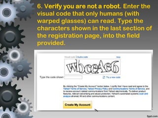 6. Verify you are not a robot. Enter the
visual code that only humans (with
warped glasses) can read. Type the
characters shown in the last section of
the registration page, into the field
provided.
 