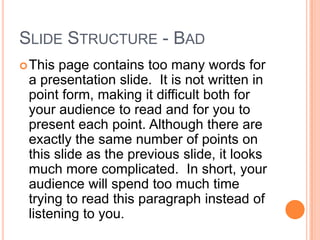SLIDE STRUCTURE - BAD
 This page contains too many words for
 a presentation slide. It is not written in
 point form, making it difficult both for
 your audience to read and for you to
 present each point. Although there are
 exactly the same number of points on
 this slide as the previous slide, it looks
 much more complicated. In short, your
 audience will spend too much time
 trying to read this paragraph instead of
 listening to you.
 