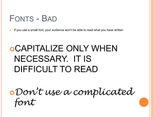 FONTS - BAD
   If you use a small font, your audience won’t be able to read what you have written




CAPITALIZE    ONLY WHEN
    NECESSARY. IT IS
    DIFFICULT TO READ

Don’t                    use a complicated
    font
 