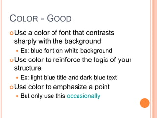 COLOR - GOOD
 Usea color of font that contrasts
 sharply with the background
    Ex: blue font on white background
 Use color to reinforce the logic of your
 structure
    Ex: light blue title and dark blue text
 Use   color to emphasize a point
    But only use this occasionally
 