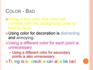 COLOR - BAD
 Using  a font color that does not
  contrast with the background color is
  hard to read
 Using color for decoration is distracting
  and annoying.
 Using a different color for each point is
  unnecessary
     Using a different color for secondary
      points is also unnecessary
 Trying   to be creative can also be bad
 
