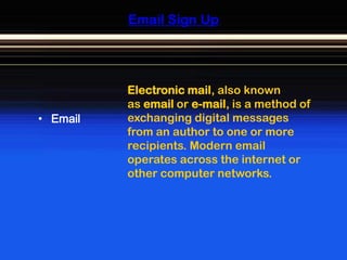 Email Sign Up




          Electronic mail, also known
          as email or e-mail, is a method of
• Email   exchanging digital messages
          from an author to one or more
          recipients. Modern email
          operates across the internet or
          other computer networks.
 