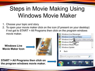 Steps in Movie Making Using
          Windows Movie Maker
 1. Choose your topic and story
 2. To open your movie maker click on the icon (if present on your desktop)
    if not got to START > All Programs then click on the program windows
    movie maker.



  Windows Live
 Movie Maker Icon



START > All Programs then click on
the program windows movie maker.
 
