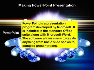 Making PowerPoint Presentation



               PowerPoint is a presentation
               program developed by Microsoft. It
               is included in the standard Office
• PowerPoint
               suite along with Microsoft Word.
               The software allows users to create
               anything from basic slide shows to
               complex presentations.
 
