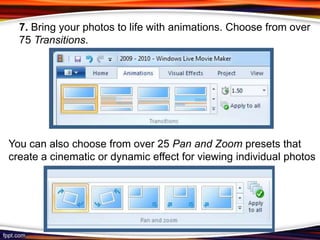 7. Bring your photos to life with animations. Choose from over
  75 Transitions.




You can also choose from over 25 Pan and Zoom presets that
create a cinematic or dynamic effect for viewing individual photos
 