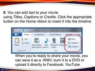 8. You can add text to your movie
using Titles, Captions or Credits. Click the appropriate
button on the Home ribbon to insert it into the timeline




       When you’re ready to share your movie, you
       can save it as a .WMV, burn it to a DVD or
       upload it directly to Facebook, YouTube
 
