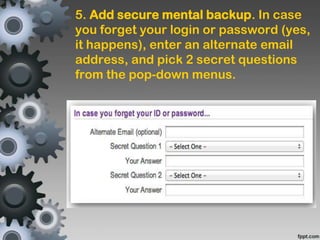5. Add secure mental backup. In case
you forget your login or password (yes,
it happens), enter an alternate email
address, and pick 2 secret questions
from the pop-down menus.
 