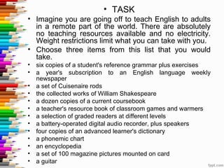 • TASK
• Imagine you are going off to teach English to adults
  in a remote part of the world. There are absolutely
  no teaching resources available and no electricity.
  Weight restrictions limit what you can take with you.
• Choose three items from this list that you would
  take.
•   six copies of a student's reference grammar plus exercises
•   a year's subscription to an English language weekly
    newspaper
•   a set of Cuisenaire rods
•   the collected works of William Shakespeare
•   a dozen copies of a current coursebook
•   a teacher's resource book of classroom games and warmers
•   a selection of graded readers at different levels
•   a battery-operated digital audio recorder, plus speakers
•   four copies of an advanced learner's dictionary
•   a phonemic chart
•   an encyclopedia
•   a set of 100 magazine pictures mounted on card
•   a guitar
 