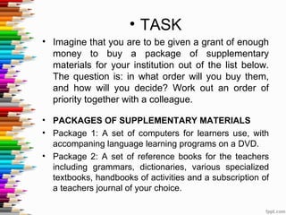 • TASK
• Imagine that you are to be given a grant of enough
  money to buy a package of supplementary
  materials for your institution out of the list below.
  The question is: in what order will you buy them,
  and how will you decide? Work out an order of
  priority together with a colleague.

• PACKAGES OF SUPPLEMENTARY MATERIALS
• Package 1: A set of computers for learners use, with
  accompaning language learning programs on a DVD.
• Package 2: A set of reference books for the teachers
  including grammars, dictionaries, various specialized
  textbooks, handbooks of activities and a subscription of
  a teachers journal of your choice.
 