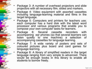 • Package 3: A number of overhead projectors and slide
  projectors with all necessary film, slides and markers.
• Package 4: Video equipment with assorted cassettes
  including language-learning material and films in the
  target language.
• Package 5: Computers and printers for teachers use;
  each computer has a hard disk with the latest word
  processor and various programs that enable you to
  compose your own computer tasks for learners.
• Package 6: Several cassette recorders with
  accompaning ear phones (so that several learners can
  listen quietly to one machine) a selection of
  accompanying cassettes for language learning.
• Package 7: A wide variety of posters and sets of
  coloured pictures plus board and card games for
  language learning,
• Package 8: A library of simplified readers in the target
  language ranging from very simple to advanced. There
  would be enough books in this library to enable all
  students to borrow freely.
 