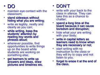 • DO                              • DON’T
• maintain eye contact with the   • write with your back to the
  classroom;                        class in silence. They can
• stand sideways without            take this as a chance to
  hiding what you are writing;      chatter;
• write as legibly, neatly and    • spend a long time at the
  clearly as you can;               board because it can cause
                                    boredom and disruption;
• while writing, keep the
  students’ attention by          • hide what your are writing
  reading key words and             with your body;
  phrases aloud;                  • write in capital letters as
• whenever possible, find           learners need to know when
  opportunities to write things     they are necessary or not;
  up on the board while           • start writing with no
  students are working on           instruction to the class or
  something else;                   they will try to copy and not
• get learners to write up          listen to you;
  answers and ideas, draw         • forget to erase it at the end of
  pictures and timelines etc.       the class.
 