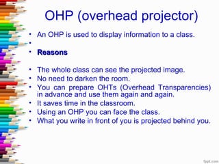 OHP (overhead projector)
• An OHP is used to display information to a class.
•
• Reasons

• The whole class can see the projected image.
• No need to darken the room.
• You can prepare OHTs (Overhead Transparencies)
  in advance and use them again and again.
• It saves time in the classroom.
• Using an OHP you can face the class.
• What you write in front of you is projected behind you.
 