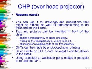 OHP (over head projector)
• Reasons (cont.)

• You can use it for drawings and illustrations that
  might be difficult as well as time-consuming to do
  freehand on the board.
• Text and pictures can be modified in front of the
  class:
   – adding a transparency or taking one away.
   – writing on the transparency or wiping lines off.
   – obscuring or revealing parts of the transparency.
• OHTs can be made by photocopying or printing.
• Ss can write on OHTs and the results can be shown
  to the class.
• Using erasable or washable pens makes it possible
  to re-use the OHT.
 