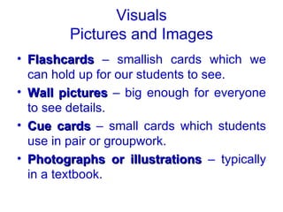 Visuals
        Pictures and Images
• Flashcards – smallish cards which we
  can hold up for our students to see.
• Wall pictures – big enough for everyone
  to see details.
• Cue cards – small cards which students
  use in pair or groupwork.
• Photographs or illustrations – typically
  in a textbook.
 
