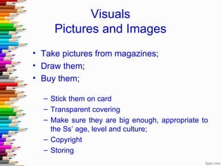 Visuals
     Pictures and Images
• Take pictures from magazines;
• Draw them;
• Buy them;

  – Stick them on card
  – Transparent covering
  – Make sure they are big enough, appropriate to
    the Ss’ age, level and culture;
  – Copyright
  – Storing
 