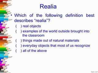 Realia
• Which of the following definition best
  describes “realia”?
  (   ) real objects
  (   ) examples of the world outside brought into
        the classroom
  (   ) things made out of natural materials
  (   ) everyday objects that most of us recognize
  (   ) all of the above
 