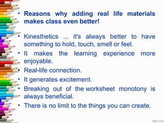 • Reasons why adding real life materials
  makes class even better!

• Kinesthetics ... it's always better to have
  something to hold, touch, smell or feel.
• It makes the learning experience more
  enjoyable.
• Real-life connection.
• It generates excitement.
• Breaking out of the worksheet monotony is
  always beneficial.
• There is no limit to the things you can create.
 