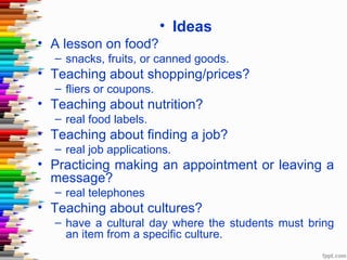 • Ideas
• A lesson on food?
  – snacks, fruits, or canned goods.
• Teaching about shopping/prices?
  – fliers or coupons.
• Teaching about nutrition?
  – real food labels.
• Teaching about finding a job?
  – real job applications.
• Practicing making an appointment or leaving a
  message?
  – real telephones
• Teaching about cultures?
  – have a cultural day where the students must bring
    an item from a specific culture.
 