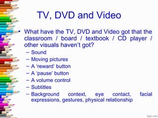TV, DVD and Video
• What have the TV, DVD and Video got that the
  classroom / board / textbook / CD player /
  other visuals haven’t got?
  –   Sound
  –   Moving pictures
  –   A ‘reward’ button
  –   A ‘pause’ button
  –   A volume control
  –   Subtitles
  –   Background      context,   eye     contact,    facial
      expressions, gestures, physical relationship
 