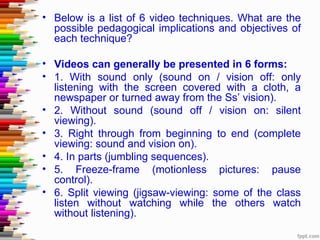 • Below is a list of 6 video techniques. What are the
  possible pedagogical implications and objectives of
  each technique?

• Videos can generally be presented in 6 forms:
• 1. With sound only (sound on / vision off: only
  listening with the screen covered with a cloth, a
  newspaper or turned away from the Ss’ vision).
• 2. Without sound (sound off / vision on: silent
  viewing).
• 3. Right through from beginning to end (complete
  viewing: sound and vision on).
• 4. In parts (jumbling sequences).
• 5. Freeze-frame (motionless pictures: pause
  control).
• 6. Split viewing (jigsaw-viewing: some of the class
  listen without watching while the others watch
  without listening).
 