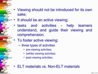 • Viewing should not be introduced for its own
  sake;
• It should be an active viewing;
• tasks and activities - help learners
  understand, and guide their viewing and
  comprehension.
• To foster active viewing:
  – three types of activities
     • pre-viewing activities;
     • (while) viewing activities;
     • post-viewing activities.


• ELT materials vs. Non-ELT materials
 