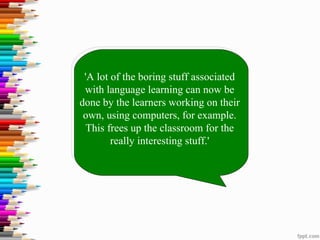 'A lot of the boring stuff associated
 with language learning can now be
done by the learners working on their
 own, using computers, for example.
 This frees up the classroom for the
        really interesting stuff.'
 