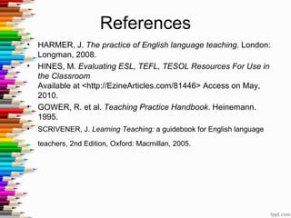 References
•   HARMER, J. The practice of English language teaching. London:
    Longman, 2008.
•   HINES, M. Evaluating ESL, TEFL, TESOL Resources For Use in
    the Classroom
    Available at <http://EzineArticles.com/81446> Access on May,
    2010.
•   GOWER, R. et al. Teaching Practice Handbook. Heinemann.
    1995.
•   SCRIVENER, J. Learning Teaching: a guidebook for English language
    teachers, 2nd Edition, Oxford: Macmillan, 2005.
 