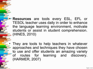 • Resources are tools every ESL, EFL or
  TESOL teacher uses daily in order to enhance
  the language learning environment, motivate
  students or assist in student comprehension.
  (HINES, 2010)

• They are tools to help teachers in whatever
  approaches and techniques they have chosen
  to use and offer students an amazing variety
  of routes for learning and discovery.
  (HARMER, 2007)
 