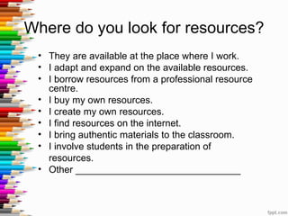 Where do you look for resources?
 • They are available at the place where I work.
 • I adapt and expand on the available resources.
 • I borrow resources from a professional resource
   centre.
 • I buy my own resources.
 • I create my own resources.
 • I find resources on the internet.
 • I bring authentic materials to the classroom.
 • I involve students in the preparation of
   resources.
 • Other _______________________________
 