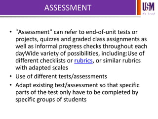 We l e a d
ASSESSMENT
• "Assessment" can refer to end-of-unit tests or
projects, quizzes and graded class assignments as
well as informal progress checks throughout each
dayWide variety of possibilities, including:Use of
different checklists or rubrics, or similar rubrics
with adapted scales
• Use of different tests/assessments
• Adapt existing test/assessment so that specific
parts of the test only have to be completed by
specific groups of students
 