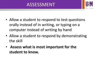 We l e a d
ASSESSMENT
• Allow a student to respond to test questions
orally instead of in writing, or typing on a
computer instead of writing by hand
• Allow a student to respond by demonstrating
the skill
• Assess what is most important for the
student to know.
 