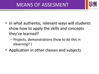 We l e a d
MEANS OF ASSESMENT
• In what authentic, relevant ways will students
show how to apply the skills and concepts
they've learned?
– Projects, demonstrations (how to do this in
elearning? )
• Application in other classes and subjects
 