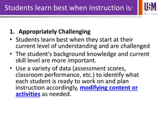 We l e a d
Students learn best when instruction is:
1. Appropriately Challenging
• Students learn best when they start at their
current level of understanding and are challenged
• The student's background knowledge and current
skill level are more important.
• Use a variety of data (assessment scores,
classroom performance, etc.) to identify what
each student is ready to work on and plan
instruction accordingly, modifying content or
activities as needed.
 