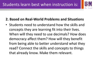 We l e a d
Students learn best when instruction is:
2. Based on Real-World Problems and Situations
• Students need to understand how the skills and
concepts they are learning fit into their lives.
When will they need to use decimals? How does
democracy affect them? How will they benefit
from being able to better understand what they
read? Connect the skills and concepts to things
that already know. Make them relevant.
 