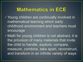• Young children are continually involved in
mathematical learning which early
childhood environment and teachers must
encourage
• Math for young children is not abstract, it is
the provision of many materials that invite
the child to handle, explore, compare,
measure, combine, take apart, reconstruct,
and transform in an infinite variety of ways
 