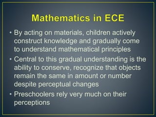 • By acting on materials, children actively
construct knowledge and gradually come
to understand mathematical principles
• Central to this gradual understanding is the
ability to conserve, recognize that objects
remain the same in amount or number
despite perceptual changes
• Preschoolers rely very much on their
perceptions
 
