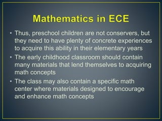 • Thus, preschool children are not conservers, but
they need to have plenty of concrete experiences
to acquire this ability in their elementary years
• The early childhood classroom should contain
many materials that lend themselves to acquiring
math concepts
• The class may also contain a specific math
center where materials designed to encourage
and enhance math concepts
 