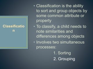 • Classification is the ability
to sort and group objects by
some common attribute or
property
• To classify, a child needs to
note similarities and
differences among objects
• Involves two simultaneous
processes:
1. Sorting
2. Grouping
 