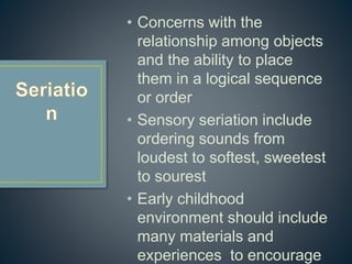 • Concerns with the
relationship among objects
and the ability to place
them in a logical sequence
or order
• Sensory seriation include
ordering sounds from
loudest to softest, sweetest
to sourest
• Early childhood
environment should include
many materials and
experiences to encourage
 