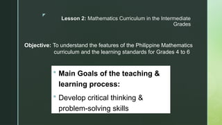 z
Lesson 2: Mathematics Curriculum in the Intermediate
Grades
Objective: To understand the features of the Philippine Mathematics
curriculum and the learning standards for Grades 4 to 6
 Main Goals of the teaching &
learning process:
 Develop critical thinking &
problem-solving skills
 