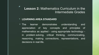 z
Lesson 2: Mathematics Curriculum in the
Intermediate Grades
 LEARNING AREA STANDARD
 The learner demonstrates understanding and
appreciation of key concepts and principles of
mathematics as applied - using appropriate technology -
in problem solving, critical thinking, communicating,
reasoning, making connections, representations, and
decisions in real life.
 